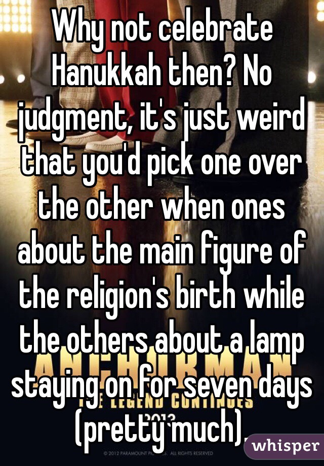 Why not celebrate Hanukkah then? No judgment, it's just weird that you'd pick one over the other when ones about the main figure of the religion's birth while the others about a lamp staying on for seven days (pretty much).