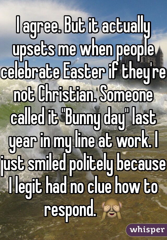 I agree. But it actually upsets me when people celebrate Easter if they're not Christian. Someone called it "Bunny day" last year in my line at work. I just smiled politely because I legit had no clue how to respond. 🙈