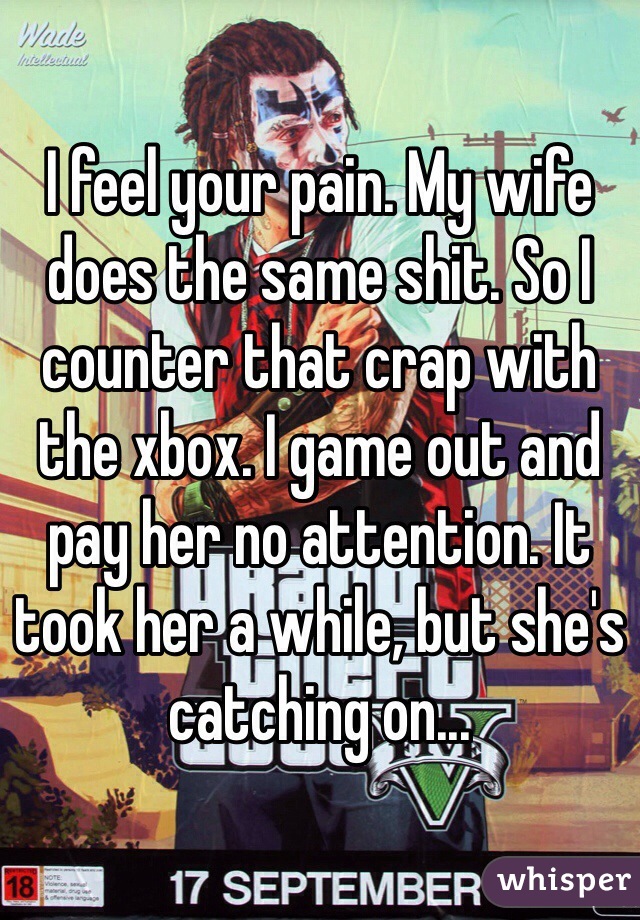 I feel your pain. My wife does the same shit. So I counter that crap with the xbox. I game out and pay her no attention. It took her a while, but she's catching on...
