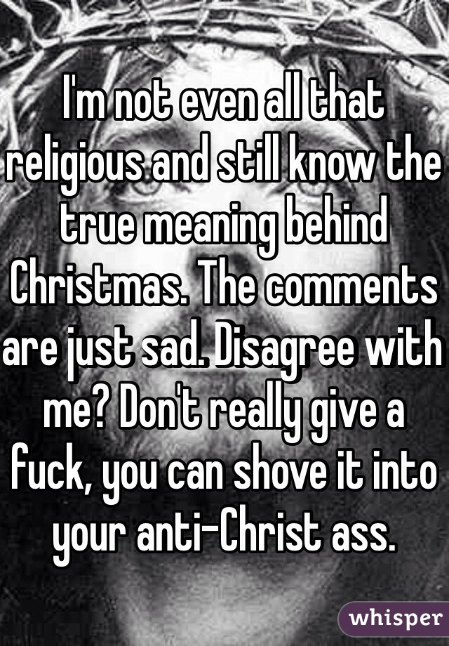 I'm not even all that religious and still know the true meaning behind Christmas. The comments are just sad. Disagree with me? Don't really give a fuck, you can shove it into your anti-Christ ass. 