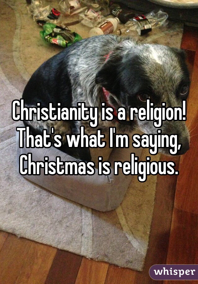 Christianity is a religion! That's what I'm saying, Christmas is religious.