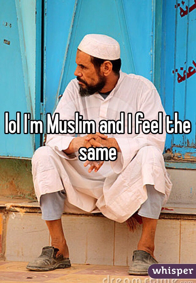 lol I'm Muslim and I feel the same 