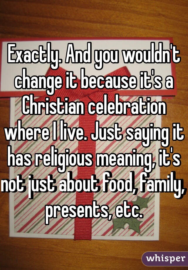 Exactly. And you wouldn't change it because it's a Christian celebration where I live. Just saying it has religious meaning, it's not just about food, family, presents, etc. 