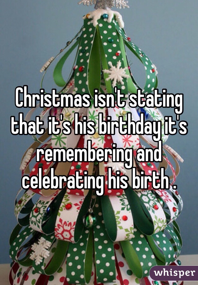 Christmas isn't stating that it's his birthday it's remembering and celebrating his birth . 