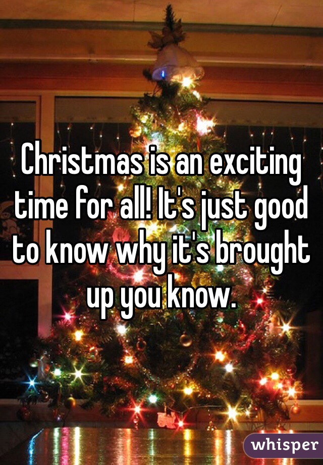 Christmas is an exciting time for all! It's just good to know why it's brought up you know.