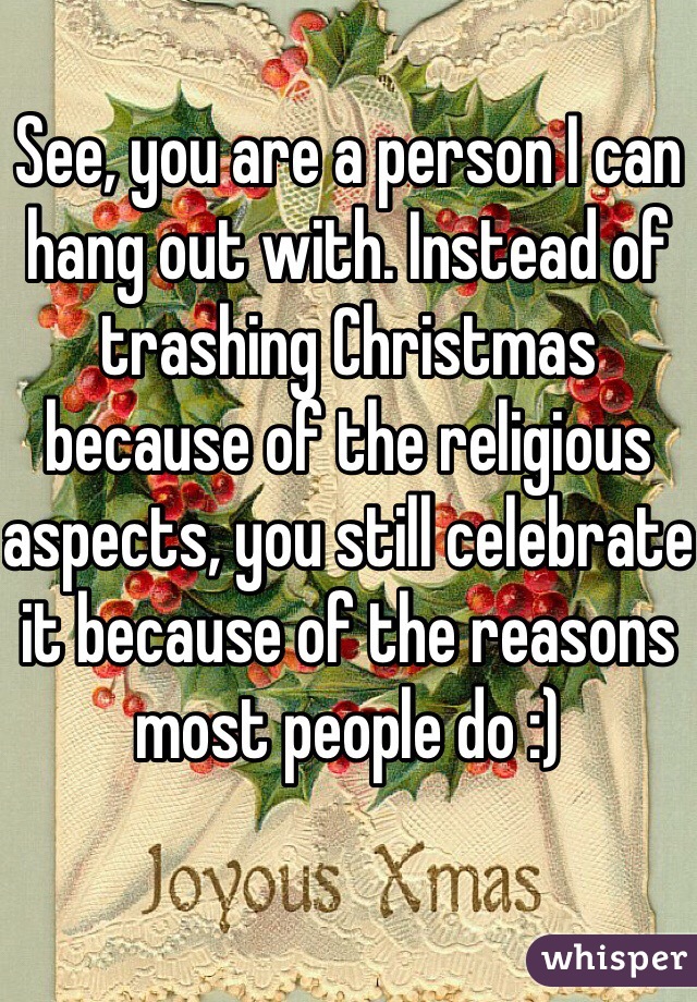 See, you are a person I can hang out with. Instead of trashing Christmas because of the religious aspects, you still celebrate it because of the reasons most people do :) 