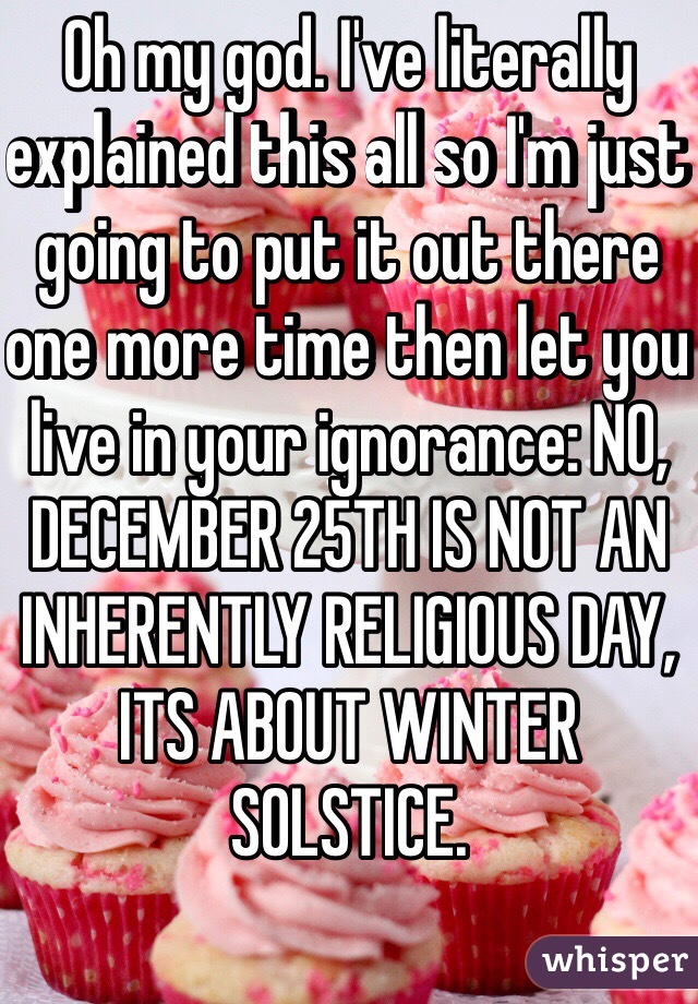 Oh my god. I've literally explained this all so I'm just going to put it out there one more time then let you live in your ignorance: NO, DECEMBER 25TH IS NOT AN INHERENTLY RELIGIOUS DAY, ITS ABOUT WINTER SOLSTICE. 