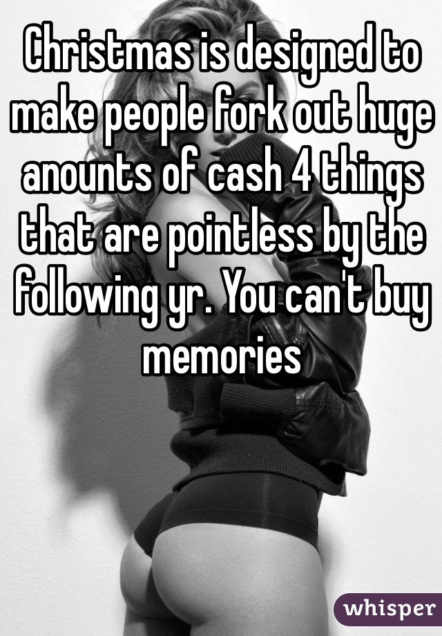 Christmas is designed to make people fork out huge anounts of cash 4 things that are pointless by the following yr. You can't buy memories