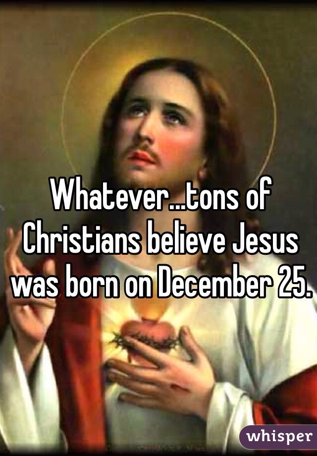 Whatever...tons of Christians believe Jesus was born on December 25.