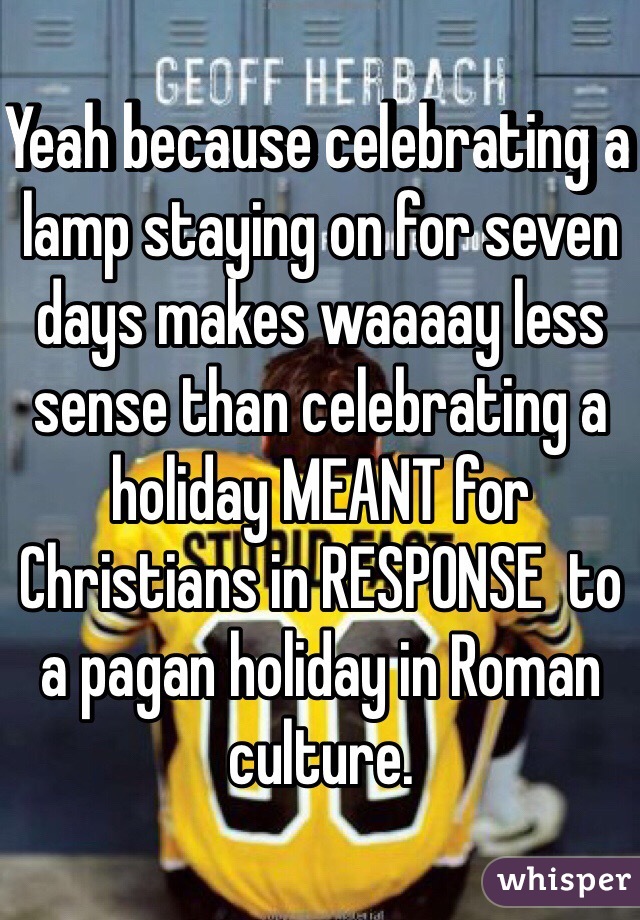 Yeah because celebrating a lamp staying on for seven days makes waaaay less sense than celebrating a holiday MEANT for Christians in RESPONSE  to a pagan holiday in Roman culture. 