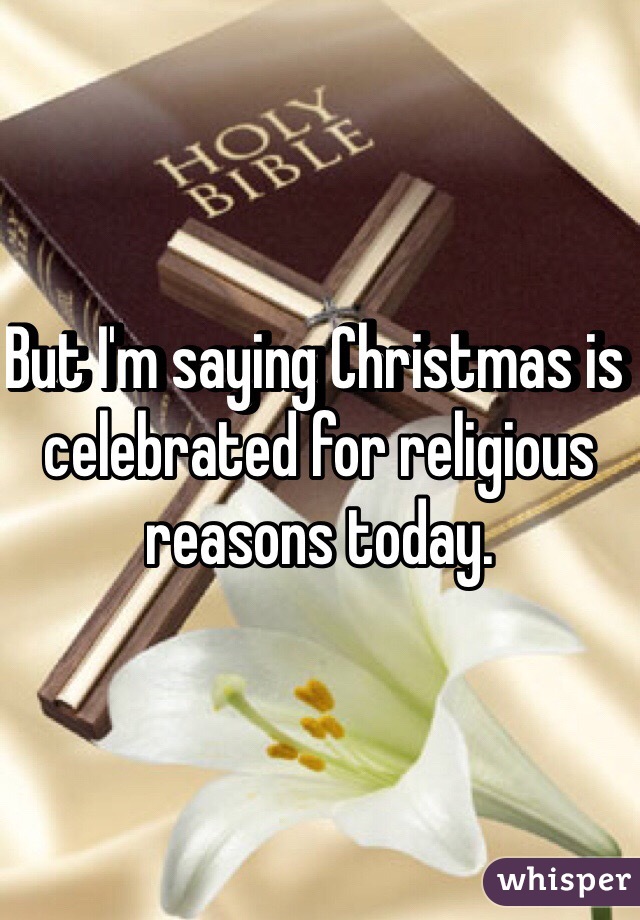 But I'm saying Christmas is celebrated for religious reasons today. 