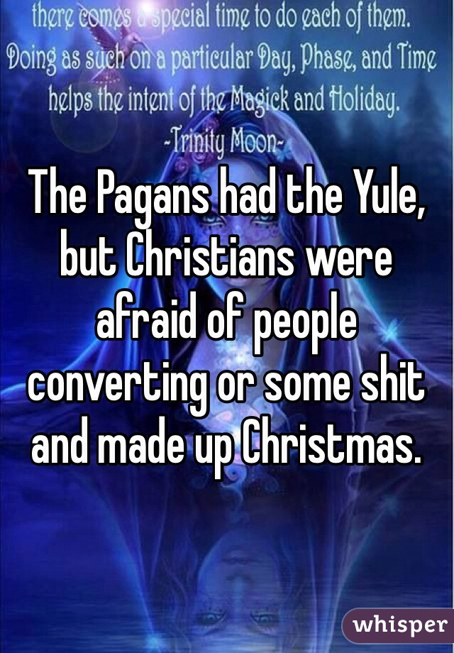 The Pagans had the Yule, but Christians were afraid of people converting or some shit and made up Christmas. 