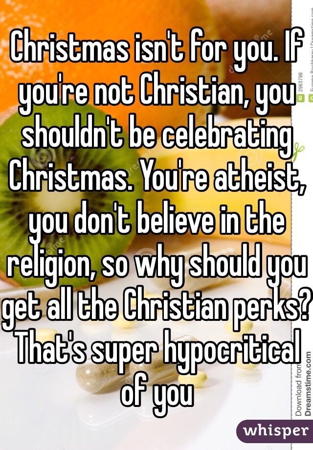 Christmas isn't for you. If you're not Christian, you shouldn't be celebrating Christmas. You're atheist, you don't believe in the religion, so why should you get all the Christian perks? That's super hypocritical of you