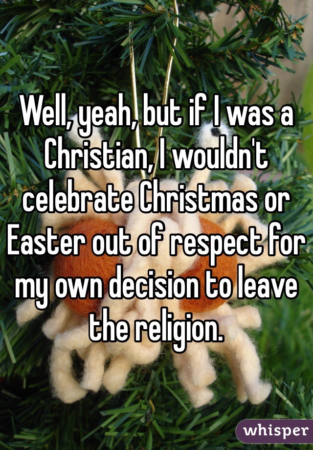 Well, yeah, but if I was a Christian, I wouldn't celebrate Christmas or Easter out of respect for my own decision to leave the religion. 