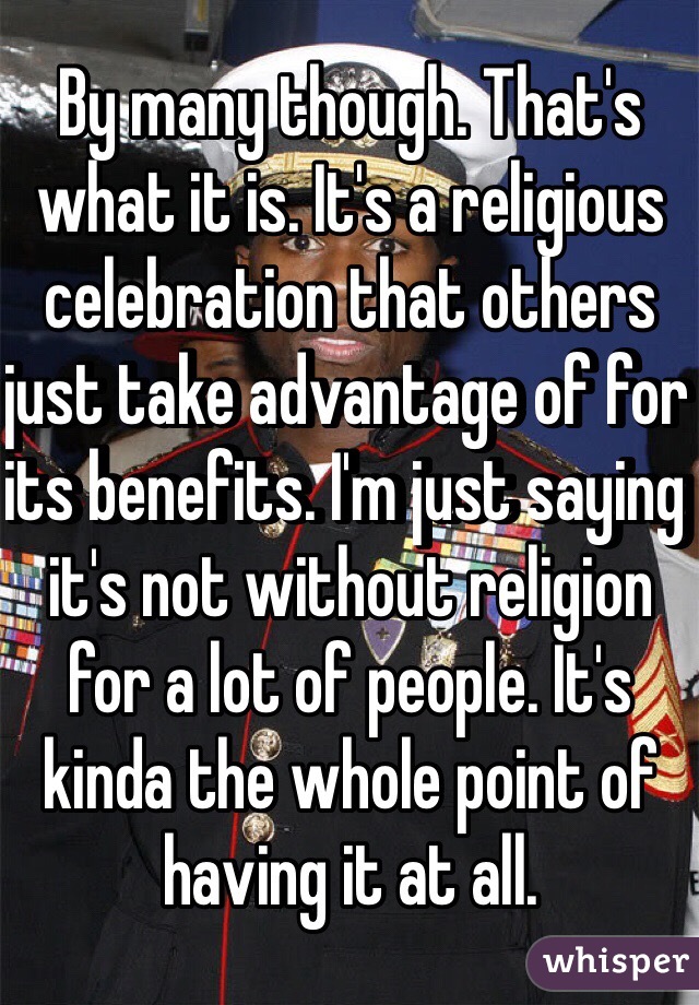 By many though. That's what it is. It's a religious celebration that others just take advantage of for its benefits. I'm just saying it's not without religion for a lot of people. It's kinda the whole point of having it at all. 