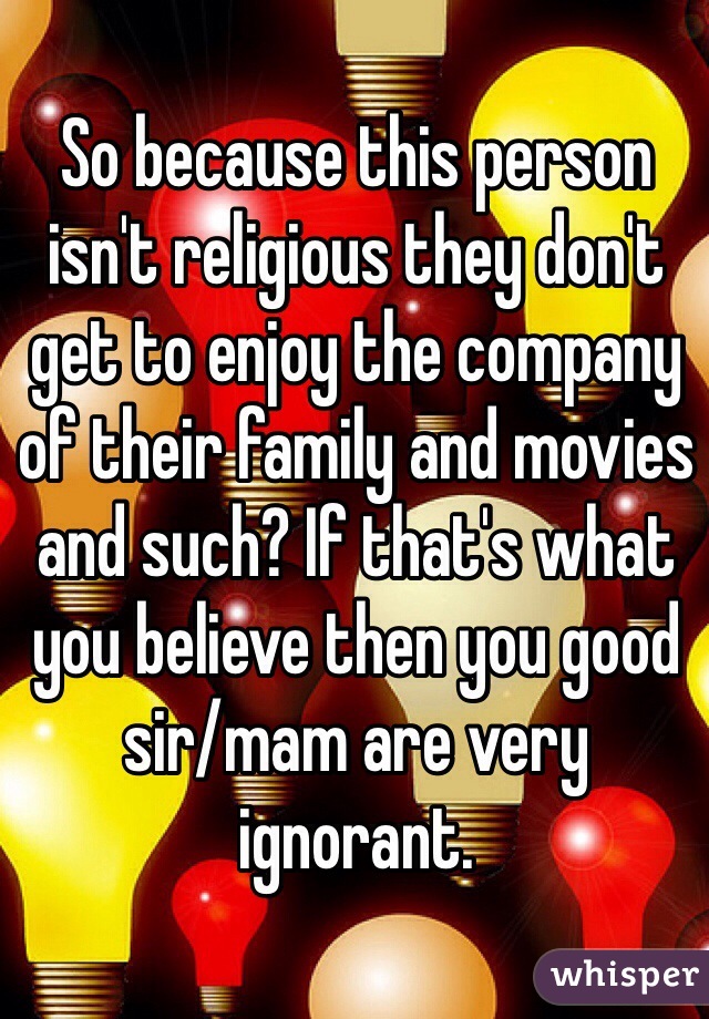 So because this person isn't religious they don't get to enjoy the company of their family and movies and such? If that's what you believe then you good sir/mam are very ignorant. 