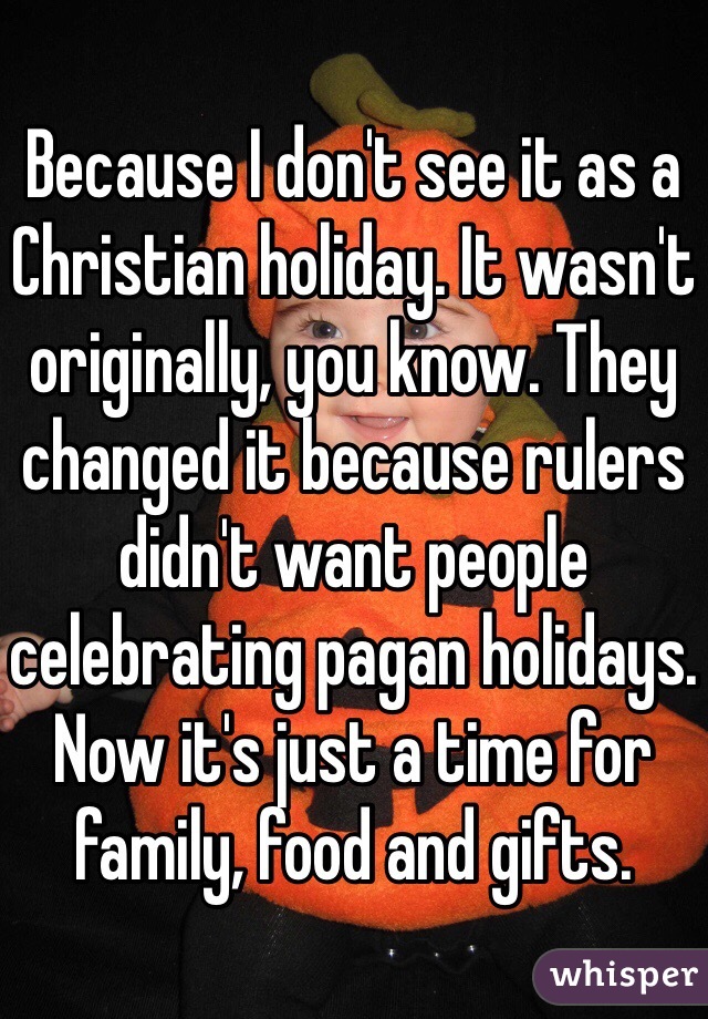 Because I don't see it as a Christian holiday. It wasn't originally, you know. They changed it because rulers didn't want people celebrating pagan holidays. Now it's just a time for family, food and gifts.