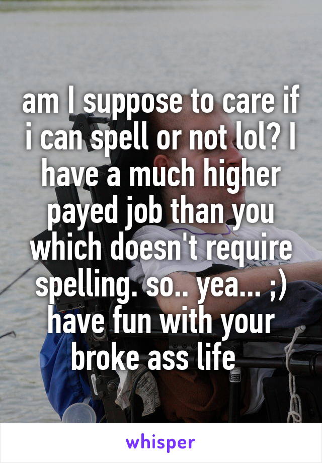 am I suppose to care if i can spell or not lol? I have a much higher payed job than you which doesn't require spelling. so.. yea... ;) have fun with your broke ass life  