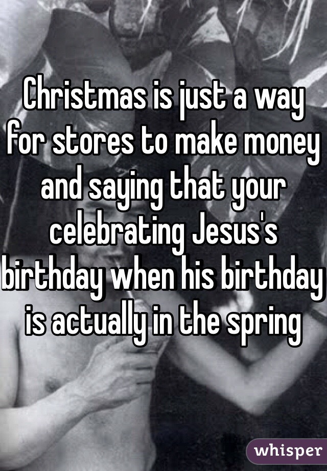 Christmas is just a way for stores to make money and saying that your celebrating Jesus's birthday when his birthday is actually in the spring