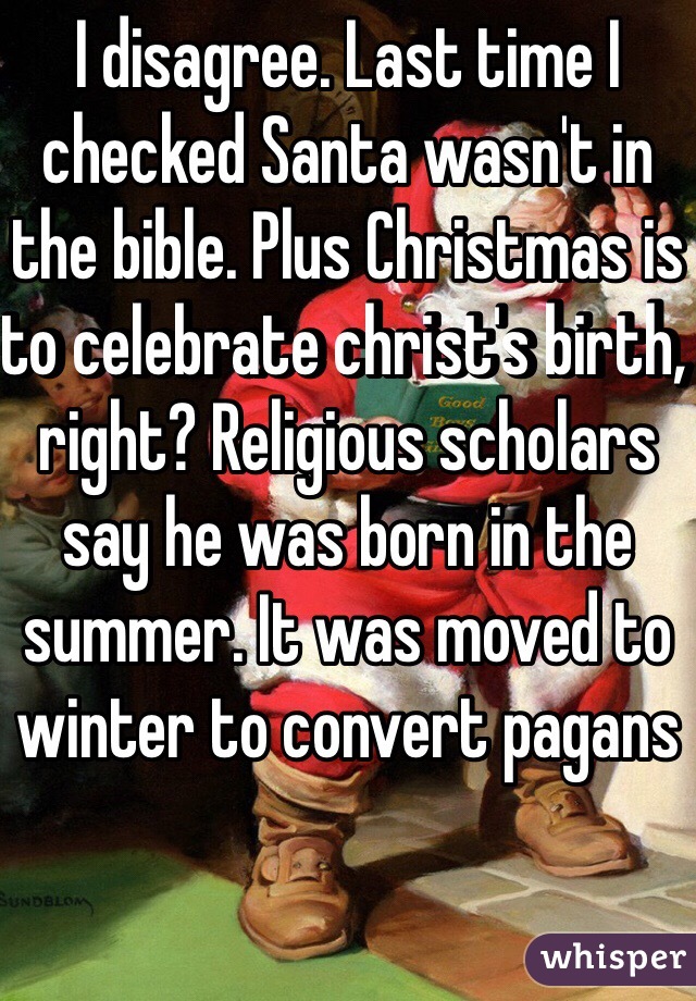 I disagree. Last time I checked Santa wasn't in the bible. Plus Christmas is to celebrate christ's birth, right? Religious scholars say he was born in the summer. It was moved to winter to convert pagans
