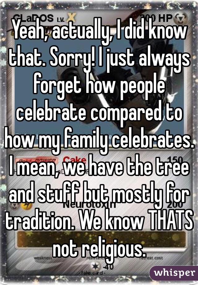 Yeah, actually, I did know that. Sorry! I just always forget how people celebrate compared to how my family celebrates. I mean, we have the tree and stuff but mostly for tradition. We know THATS not religious.