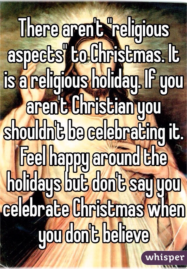 There aren't "religious aspects" to Christmas. It is a religious holiday. If you aren't Christian you shouldn't be celebrating it. Feel happy around the holidays but don't say you celebrate Christmas when you don't believe