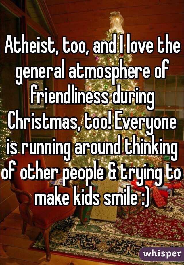 Atheist, too, and I love the general atmosphere of friendliness during Christmas, too! Everyone is running around thinking of other people & trying to make kids smile :)