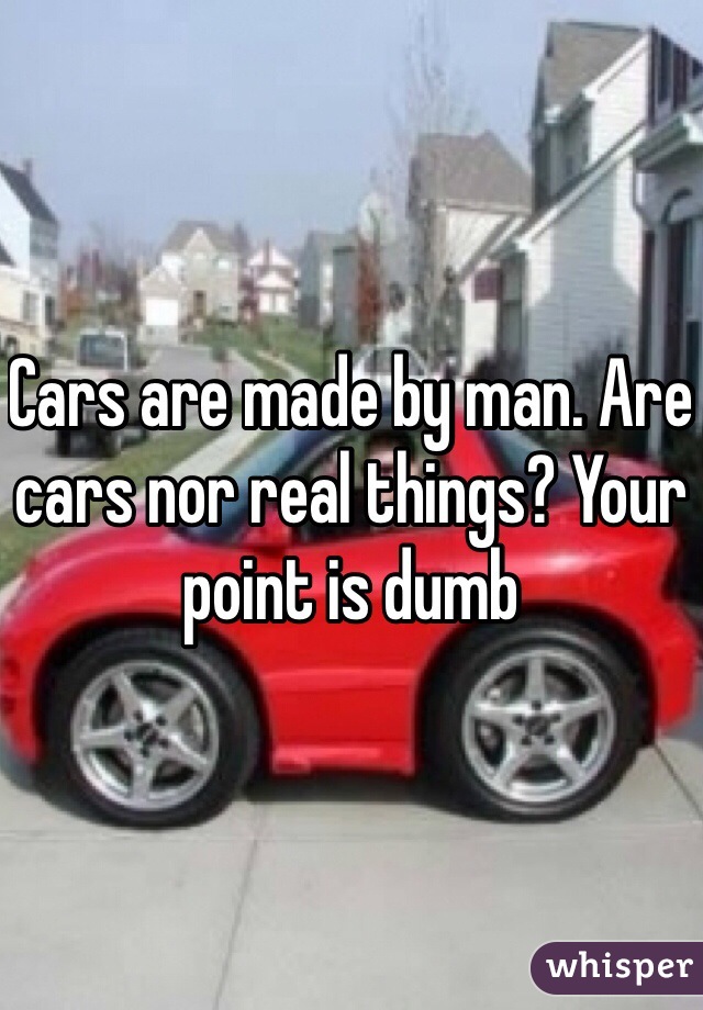 Cars are made by man. Are cars nor real things? Your point is dumb