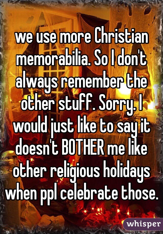 we use more Christian memorabilia. So I don't always remember the other stuff. Sorry. I would just like to say it doesn't BOTHER me like other religious holidays when ppl celebrate those.