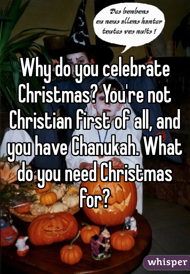 Why do you celebrate Christmas? You're not Christian first of all, and you have Chanukah. What do you need Christmas for?