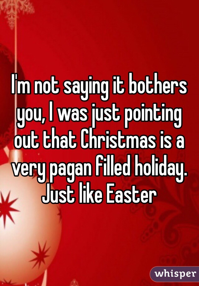 I'm not saying it bothers you, I was just pointing out that Christmas is a very pagan filled holiday. Just like Easter 