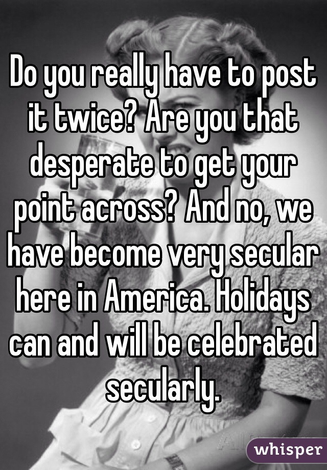 Do you really have to post it twice? Are you that desperate to get your point across? And no, we have become very secular here in America. Holidays can and will be celebrated secularly.