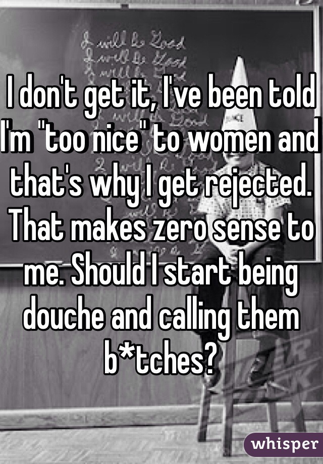 I don't get it, I've been told I'm "too nice" to women and that's why I get rejected. That makes zero sense to me. Should I start being douche and calling them b*tches? 