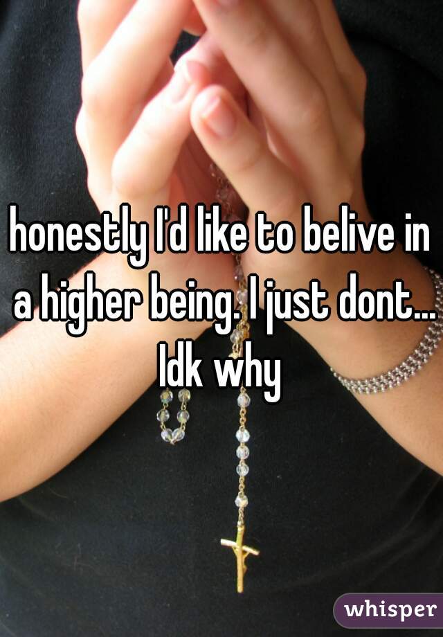 honestly I'd like to belive in a higher being. I just dont... Idk why 