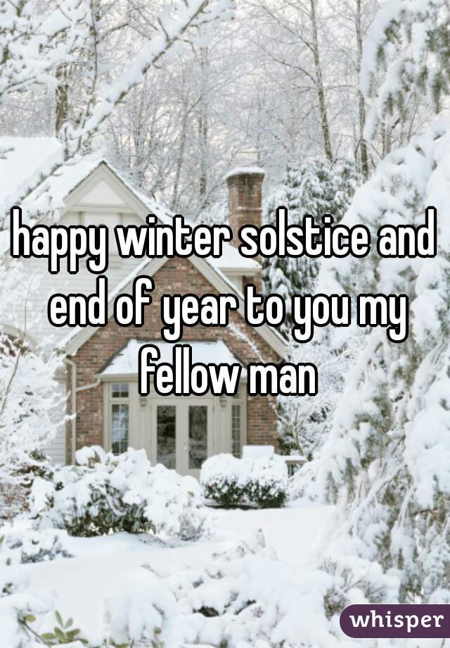 happy winter solstice and end of year to you my fellow man