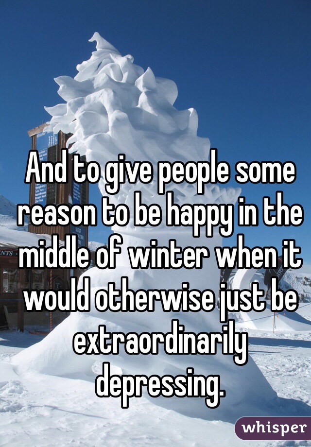 And to give people some reason to be happy in the middle of winter when it would otherwise just be extraordinarily depressing. 