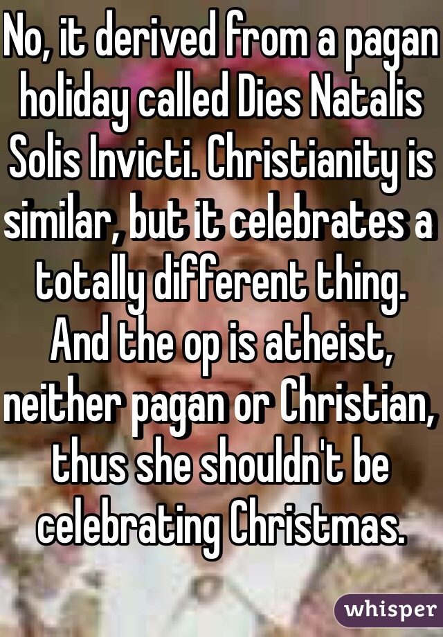 No, it derived from a pagan holiday called Dies Natalis Solis Invicti. Christianity is similar, but it celebrates a totally different thing. And the op is atheist, neither pagan or Christian, thus she shouldn't be celebrating Christmas.