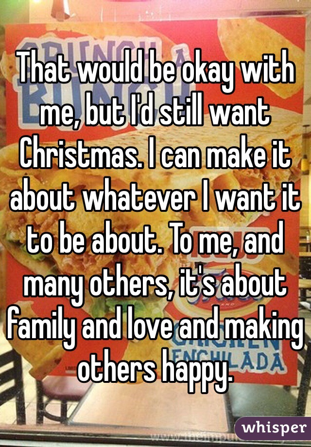 That would be okay with me, but I'd still want Christmas. I can make it about whatever I want it to be about. To me, and many others, it's about family and love and making others happy. 