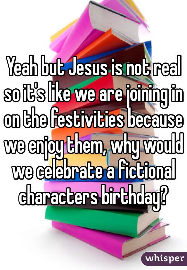 Yeah but Jesus is not real so it's like we are joining in on the festivities because we enjoy them, why would we celebrate a fictional characters birthday?