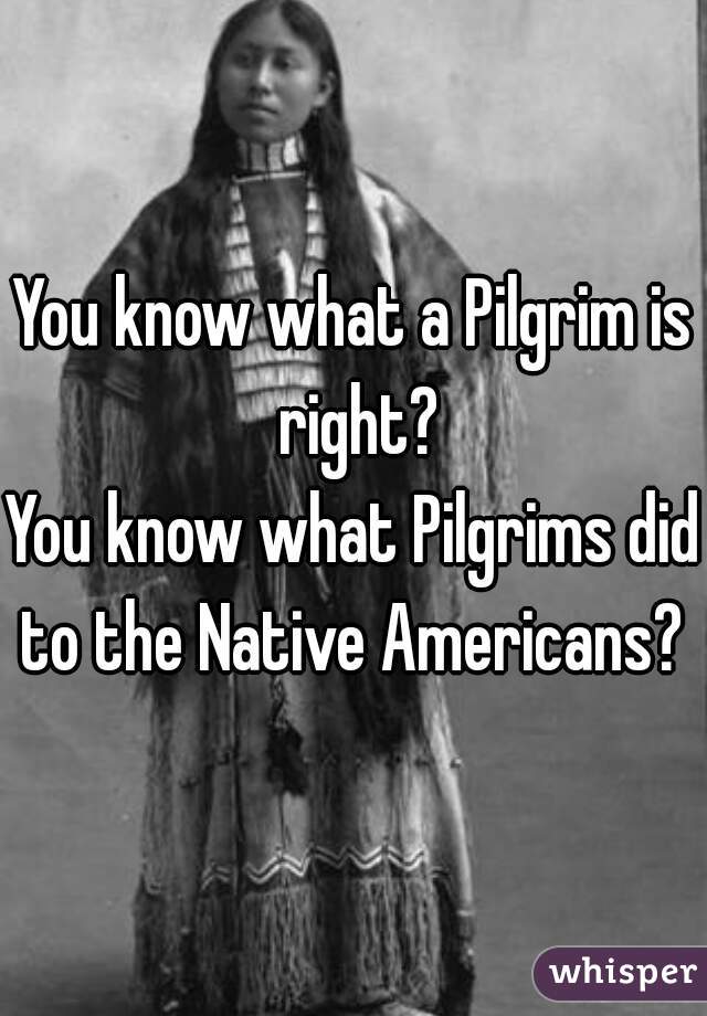 You know what a Pilgrim is right?
You know what Pilgrims did to the Native Americans? 