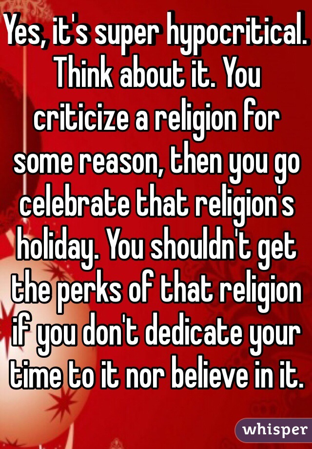 Yes, it's super hypocritical. Think about it. You criticize a religion for some reason, then you go celebrate that religion's holiday. You shouldn't get the perks of that religion if you don't dedicate your time to it nor believe in it.