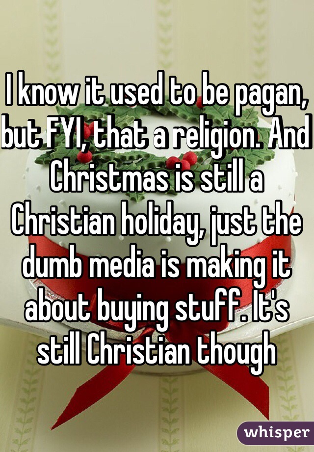 I know it used to be pagan, but FYI, that a religion. And Christmas is still a Christian holiday, just the dumb media is making it about buying stuff. It's still Christian though