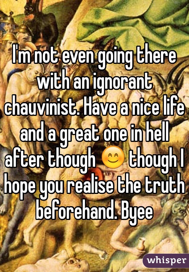 I'm not even going there with an ignorant chauvinist. Have a nice life and a great one in hell after though 😊 though I hope you realise the truth beforehand. Byee 