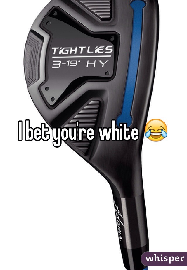I bet you're white 😂
