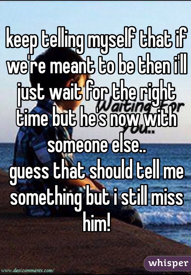 keep telling myself that if we're meant to be then i'll just wait for the right time but he's now with someone else..
guess that should tell me something but i still miss him! 