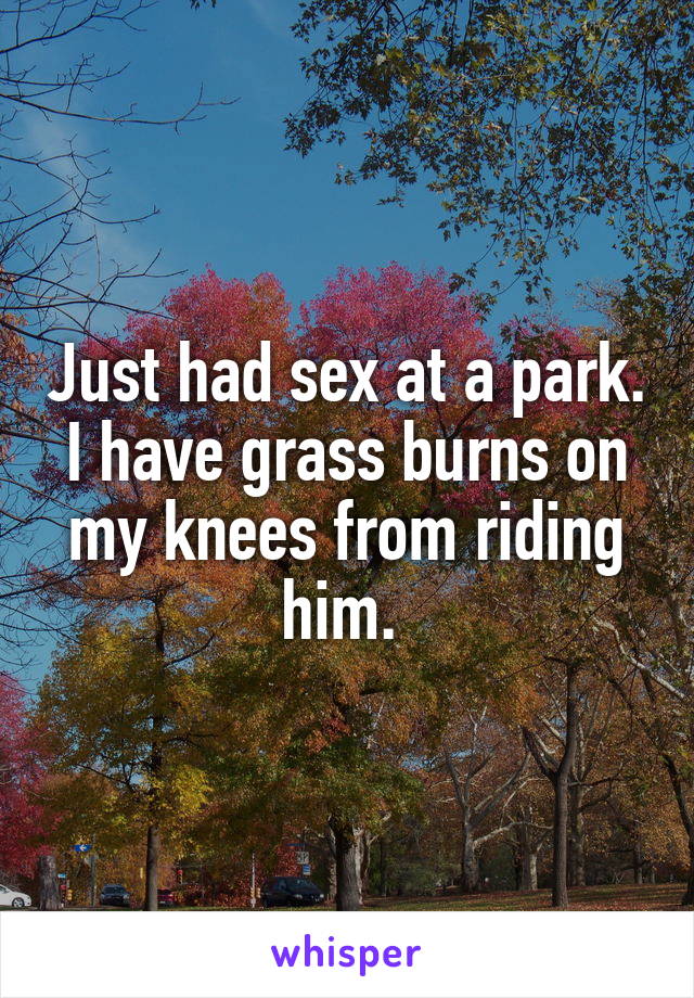 Just had sex at a park. I have grass burns on my knees from riding him. 