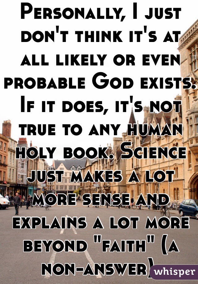 Personally, I just don't think it's at all likely or even probable God exists. If it does, it's not true to any human holy book. Science just makes a lot more sense and explains a lot more beyond "faith" (a non-answer).