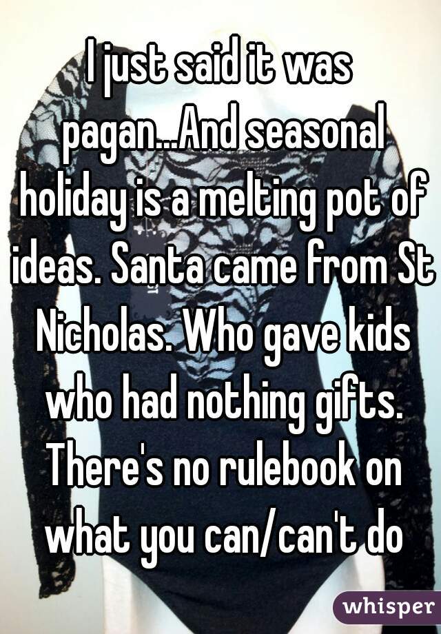 I just said it was pagan...And seasonal holiday is a melting pot of ideas. Santa came from St Nicholas. Who gave kids who had nothing gifts. There's no rulebook on what you can/can't do