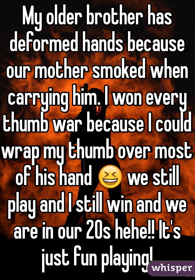 My older brother has deformed hands because our mother smoked when carrying him. I won every thumb war because I could wrap my thumb over most of his hand 😆 we still play and I still win and we are in our 20s hehe!! It's just fun playing!