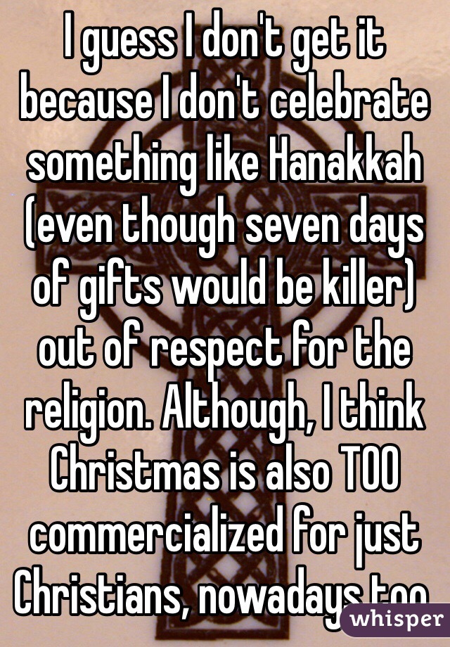 I guess I don't get it because I don't celebrate something like Hanakkah (even though seven days of gifts would be killer) out of respect for the religion. Although, I think Christmas is also TOO commercialized for just Christians, nowadays too.